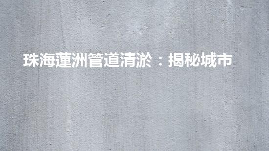 珠海蓮洲管道清淤：揭秘城市暗流，重塑暢通未來！ - 副本
